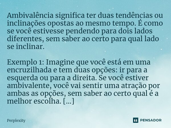 ⁠Ambivalência significa ter duas tendências ou inclinações opostas ao mesmo tempo. É como se você estivesse pendendo para dois lados diferentes, sem saber ao ce... Frase de Perplexity.