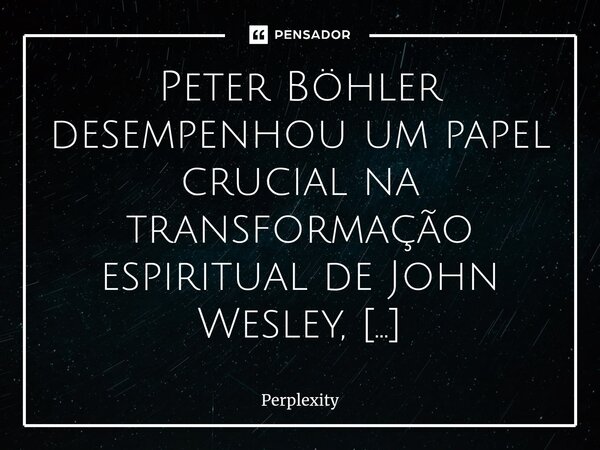 Peter Böhler desempenhou um papel crucial na transformação espiritual de John Wesley, ensinando-lhe perseverança em tempos de dúvida espiritual por meio de cons... Frase de Perplexity.