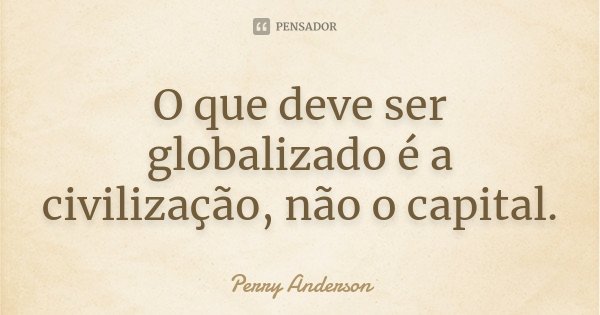 O que deve ser globalizado é a civilização, não o capital.... Frase de Perry Anderson.