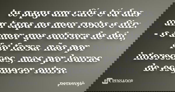 te pago um café e tú das um tapa no meu rosto e diz: - o amor que outrora de dei, foi farsa. não por interesses, mas por louras de esquecer outro.... Frase de persevejo.