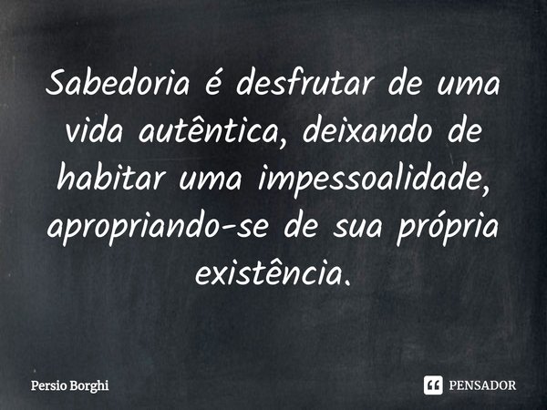 ⁠Sabedoria é desfrutar de uma vida autêntica, deixando de habitar uma impessoalidade, apropriando-se de sua própria existência.... Frase de Persio Borghi.