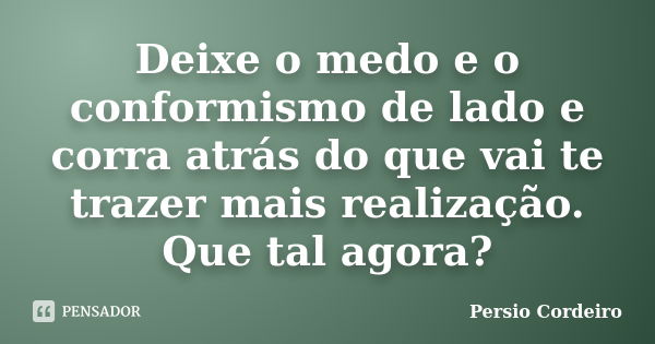 Deixe o medo e o conformismo de lado e corra atrás do que vai te trazer mais realização. Que tal agora?... Frase de Persio Cordeiro.