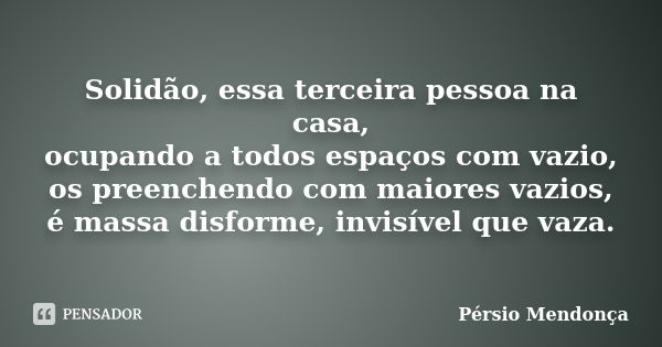 Solidão, essa terceira pessoa na casa, ocupando a todos espaços com vazio, os preenchendo com maiores vazios, é massa disforme, invisível que vaza.... Frase de Pérsio Mendonça.