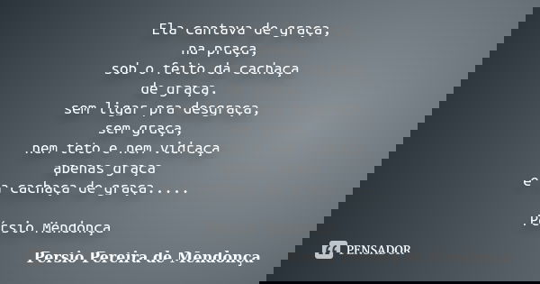 Ela cantava de graça, na praça, sob o feito da cachaça de graça, sem ligar pra desgraça, sem graça, nem teto e nem vidraça apenas graça e a cachaça de graça....... Frase de Pérsio Pereira de Mendonça.