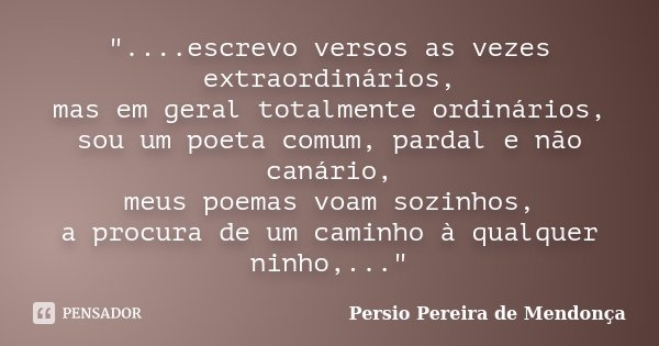"....escrevo versos as vezes extraordinários, mas em geral totalmente ordinários, sou um poeta comum, pardal e não canário, meus poemas voam sozinhos, a pr... Frase de Pérsio Pereira de Mendonça.