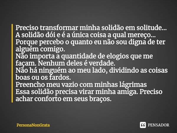 Preciso transformar minha solidão em solitude...
A solidão dói e é a única coisa a qual mereço...
Porque percebo o quanto eu não sou digna de ter alguém comigo.... Frase de PersonaNonGrata.