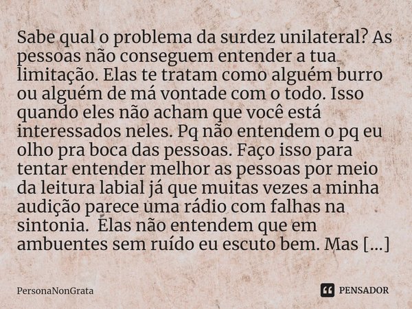 Sabe qual o problema da surdez unilateral? As pessoas não conseguem entender a tua limitação. Elas te tratam como alguém burro ou alguém de má vontade com o tod... Frase de PersonaNonGrata.