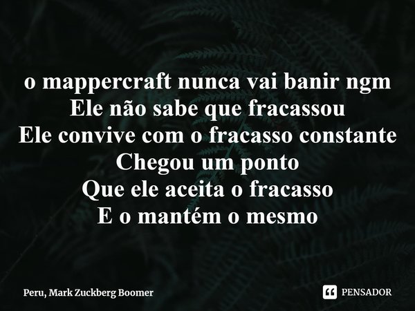 ⁠o mappercraft nunca vai banir ngm
Ele não sabe que fracassou
Ele convive com o fracasso constante
Chegou um ponto
Que ele aceita o fracasso
E o mantém o mesmo... Frase de Peru, Mark Zuckberg Boomer.
