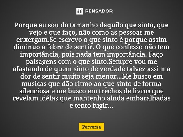 Porque eu sou do tamanho daquilo que sinto, que vejo e que faço, não como as pessoas me enxergam.Se escrevo o que sinto é porque assim diminuo a febre de senti... Frase de Perversa.