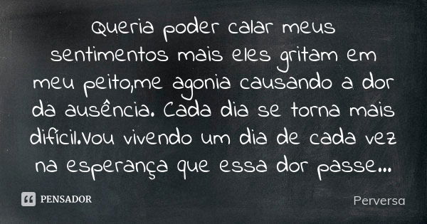 Queria poder calar meus sentimentos mais eles gritam em meu peito,me agonia causando a dor da ausência. Cada dia se torna mais difícil.Vou vivendo um dia de cad... Frase de Perversa.