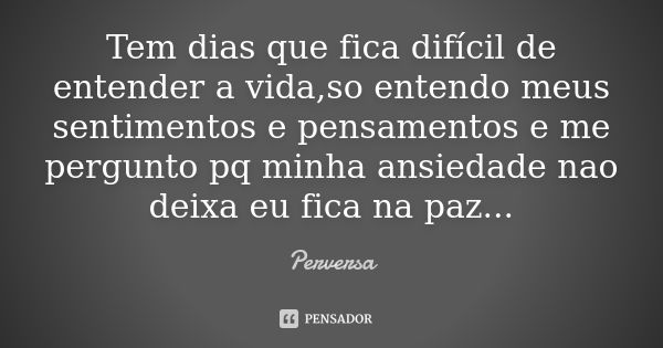 Tem dias que fica difícil de entender a vida,so entendo meus sentimentos e pensamentos e me pergunto pq minha ansiedade nao deixa eu fica na paz...... Frase de Perversa.