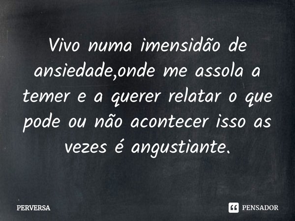 Vivo numa imensidão de ansiedade,onde me assola a temer e a querer relatar o que pode ou não acontecer isso as vezes é angustiante.... Frase de Perversa.