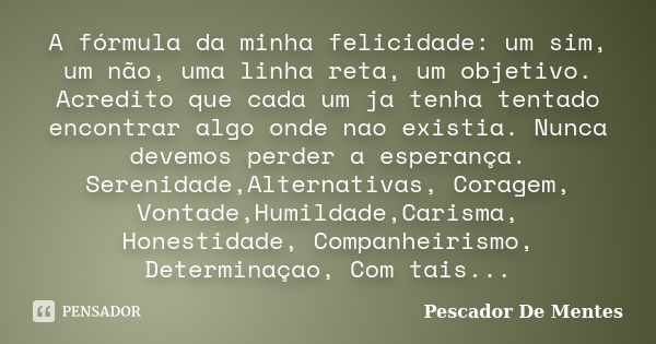 A fórmula da minha felicidade: um sim, um não, uma linha reta, um objetivo. Acredito que cada um ja tenha tentado encontrar algo onde nao existia. Nunca devemos... Frase de Pescador De Mentes.