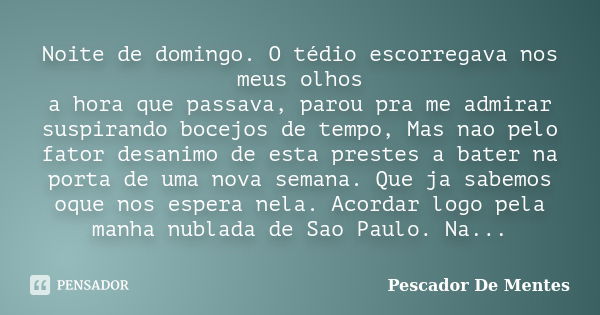 Noite de domingo. O tédio escorregava nos meus olhos a hora que passava, parou pra me admirar suspirando bocejos de tempo, Mas nao pelo fator desanimo de esta p... Frase de Pescador De Mentes.