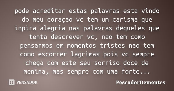 pode acreditar estas palavras esta vindo do meu coraçao vc tem um carisma que inpira alegria nas palavras dequeles que tenta descrever vc, nao tem como pensarmo... Frase de PescadorDementes.