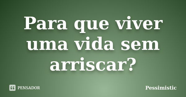 Para que viver uma vida sem arriscar?... Frase de Pessimistic.