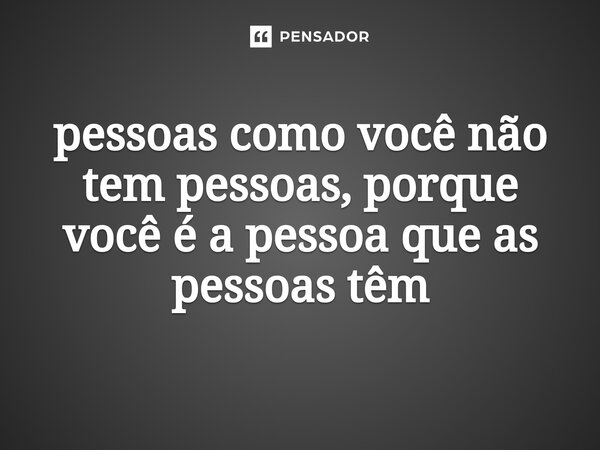 ⁠pessoas como você não tem pessoas, porque você é a pessoa que as pessoas têm