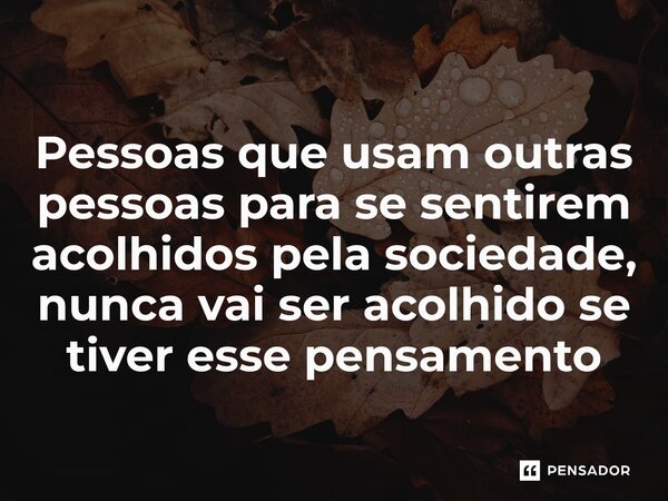 ⁠Pessoas que usam outras pessoas para se sentirem acolhidos pela sociedade, nunca vai ser acolhido se tiver esse pensamento