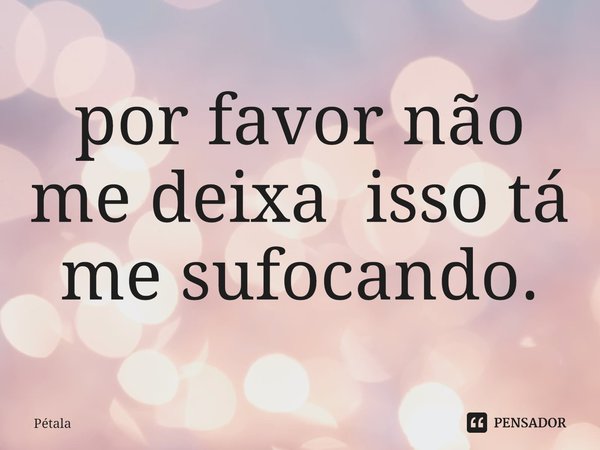 ⁠por favor não me deixa isso tá me sufocando.... Frase de Pétala.