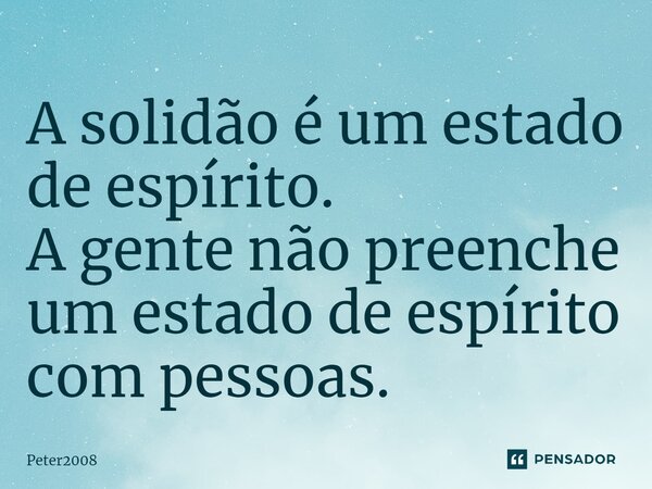 ⁠A solidão é um estado de espírito. A gente não preenche um estado de espírito com pessoas.... Frase de Peter2008.