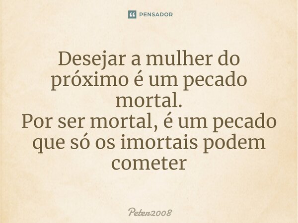 ⁠Desejar a mulher do próximo é um pecado mortal. Por ser mortal, é um pecado que só os imortais podem cometer... Frase de Peter2008.