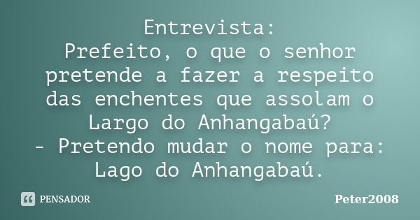 Entrevista: Prefeito, o que o senhor pretende a fazer a respeito das enchentes que assolam o Largo do Anhangabaú? - Pretendo mudar o nome para: Lago do Anhangab... Frase de Peter2008.