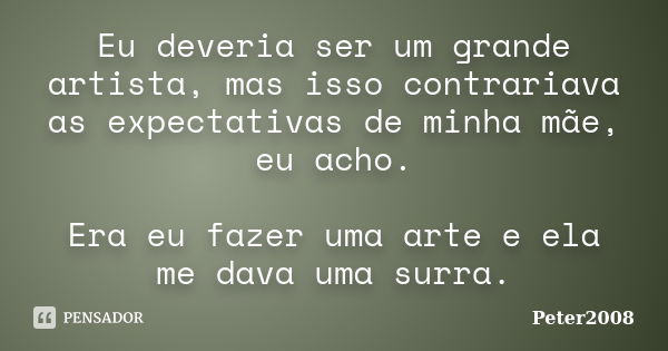 Eu deveria ser um grande artista, mas isso contrariava as expectativas de minha mãe, eu acho. Era eu fazer uma arte e ela me dava uma surra.... Frase de Peter2008.