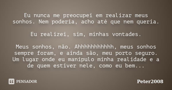 Eu nunca me preocupei em realizar meus sonhos. Nem poderia, acho até que nem queria. Eu realizei, sim, minhas vontades. Meus sonhos, não. Ahhhhhhhhhhh, meus son... Frase de Peter2008.