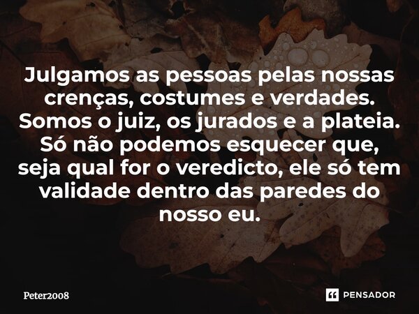 ⁠Julgamos as pessoas pelas nossas crenças, costumes e verdades. Somos o juiz, os jurados e a plateia. Só não podemos esquecer que, seja qual for o veredicto, el... Frase de Peter2008.