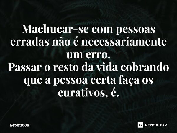 ⁠Machucar-se com pessoas erradas não é necessariamente um erro. Passar o resto da vida cobrando que a pessoa certa faça os curativos, é.... Frase de Peter2008.