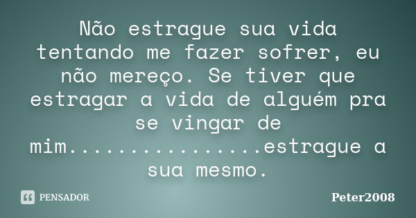 Não estrague sua vida tentando me fazer sofrer, eu não mereço. Se tiver que estragar a vida de alguém pra se vingar de mim................estrague a sua mesmo.... Frase de Peter2008.