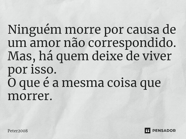 ⁠Ninguém morre por causa de um amor não correspondido. Mas, há quem deixe de viver por isso. O que é a mesma coisa que morrer.... Frase de Peter2008.