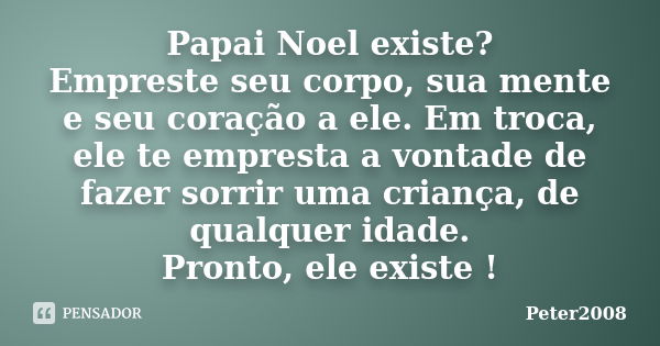 Papai Noel existe? Empreste seu corpo, sua mente e seu coração a ele. Em troca, ele te empresta a vontade de fazer sorrir uma criança, de qualquer idade. Pronto... Frase de Peter2008.