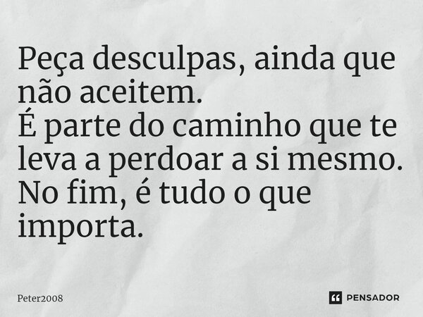 ⁠Peça desculpas, ainda que não aceitem. É parte do caminho que te leva a perdoar a si mesmo. No fim, é tudo o que importa.... Frase de Peter2008.