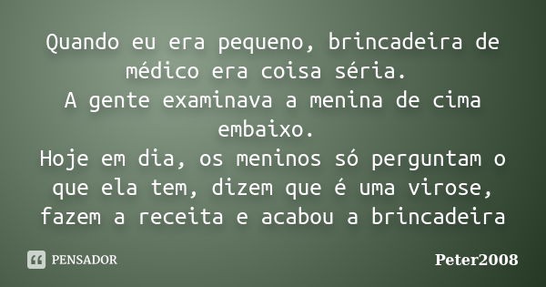 Quando eu era pequeno, brincadeira de médico era coisa séria. A gente examinava a menina de cima embaixo. Hoje em dia, os meninos só perguntam o que ela tem, di... Frase de Peter2008.