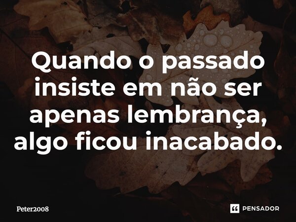 ⁠Quando o passado insiste em não ser apenas lembrança, algo ficou inacabado.... Frase de Peter2008.