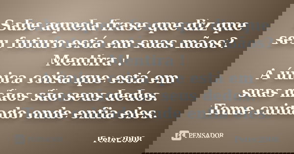 Sabe aquela frase que diz que seu futuro está em suas mãos? Mentira ! A única coisa que está em suas mãos são seus dedos. Tome cuidado onde enfia eles.... Frase de Peter2008.