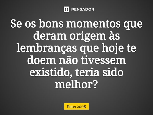 ⁠Se os bons momentos que deram origem às lembranças que hoje te doem não tivessem existido, teria sido melhor?... Frase de Peter2008.