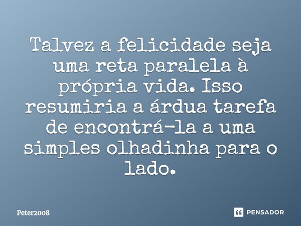 ⁠Talvez a felicidade seja uma reta paralela à própria vida. Isso resumiria a árdua tarefa de encontrá-la a uma simples olhadinha para o lado.... Frase de Peter2008.