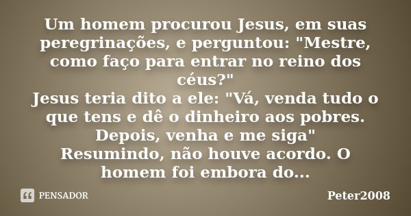 Um homem procurou Jesus, em suas peregrinações, e perguntou: "Mestre, como faço para entrar no reino dos céus?" Jesus teria dito a ele: "Vá, vend... Frase de Peter2008.