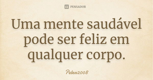 Uma mente saudável pode ser feliz em qualquer corpo.... Frase de Peter2008.