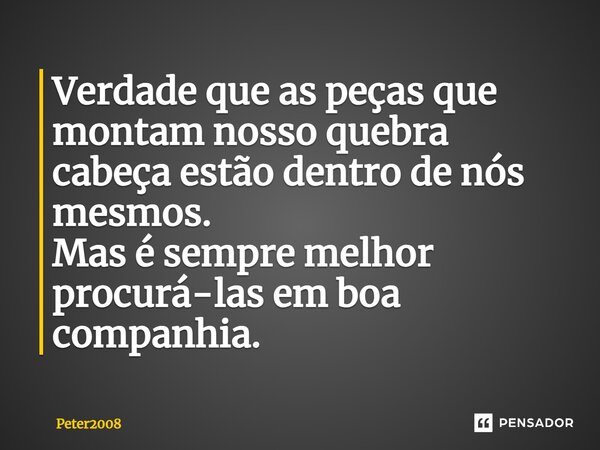 ⁠Verdade que as peças que montam nosso quebra cabeça estão dentro de nós mesmos. Mas é sempre melhor procurá-las em boa companhia.... Frase de Peter2008.