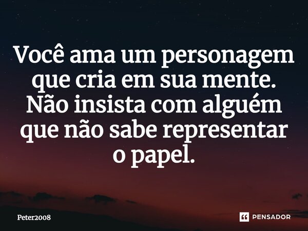 ⁠Você ama um personagem que cria em sua mente. Não insista com alguém que não sabe representar o papel.... Frase de Peter2008.