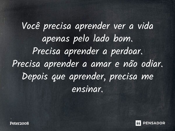 ⁠Você precisa aprender ver a vida apenas pelo lado bom. Precisa aprender a perdoar. Precisa aprender a amar e não odiar. Depois que aprender, precisa me ensinar... Frase de Peter2008.