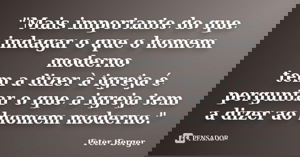"Mais im​portante do que indagar o que o homem moderno tem a dizer à igreja é perguntar o que a igreja tem a dizer ao homem moderno."... Frase de Peter Berger.