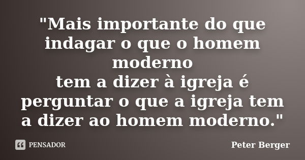 "Mais im​portante do que indagar o que o homem moderno tem a dizer à igreja é perguntar o que a igreja tem a dizer ao homem moderno."... Frase de Peter Berger.