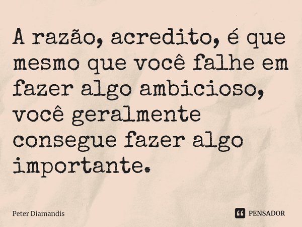 ⁠A razão, acredito, é que mesmo que você falhe em fazer algo ambicioso, você geralmente consegue fazer algo importante.... Frase de Peter Diamandis.