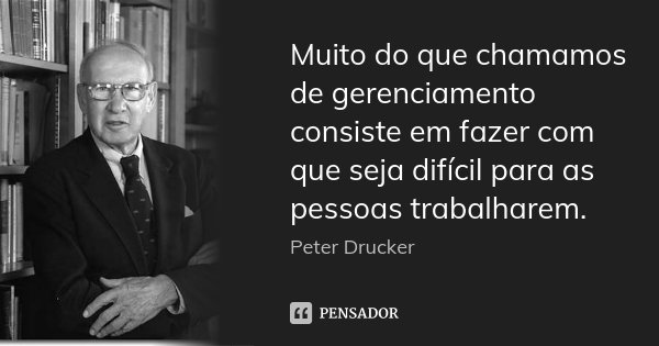Muito do que chamamos de gerenciamento consiste em fazer com que seja difícil para as pessoas trabalharem.... Frase de Peter Drucker.