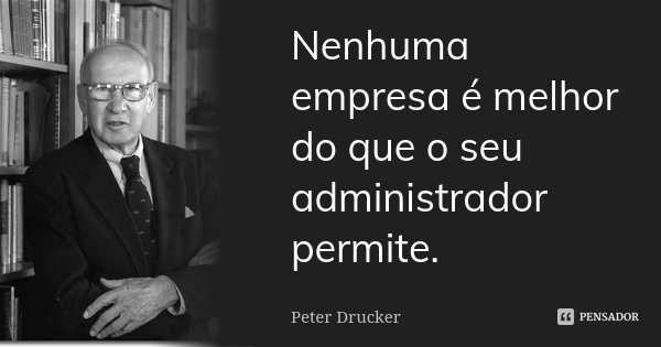 Nenhuma empresa é melhor do que o seu administrador permite.... Frase de Peter Drucker.