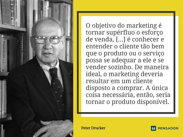 O objetivo do marketing é tornar supérfluo o esforço de venda, [...] é conhecer e entender o cliente tão bem que o produto ou o serviço possa se adequar a ele e... Frase de Peter Drucker.